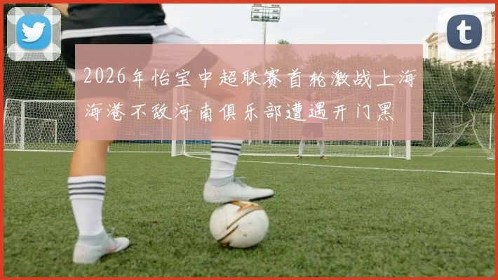 2026年怡宝中超联赛首轮激战上海海港不敌河南俱乐部遭遇开门黑