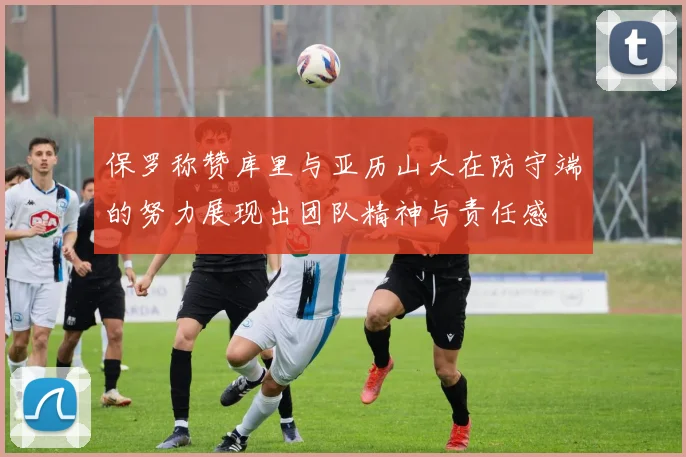 保罗称赞库里与亚历山大在防守端的努力展现出团队精神与责任感