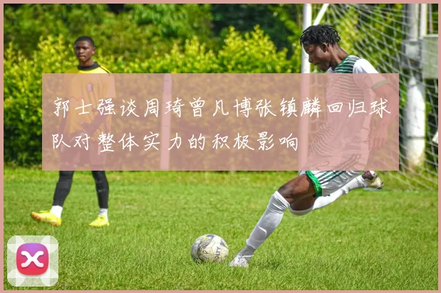 郭士强谈周琦曾凡博张镇麟回归球队对整体实力的积极影响