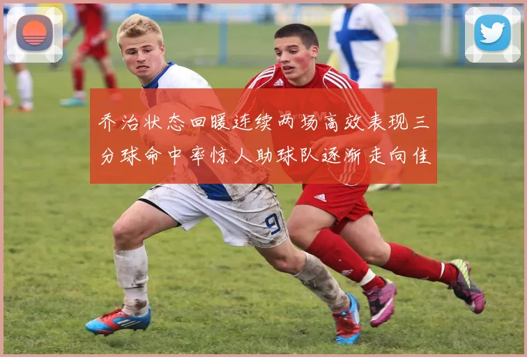 乔治状态回暖连续两场高效表现三分球命中率惊人助球队逐渐走向佳境