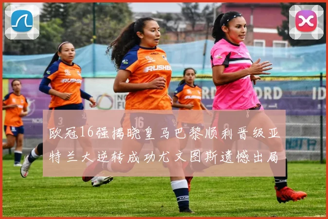 欧冠16强揭晓皇马巴黎顺利晋级亚特兰大逆转成功尤文图斯遗憾出局